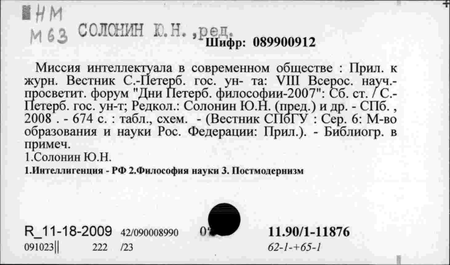 ﻿1ЦМ
м6а СОЛОНИН Ю.Н. ,ред.
И о	МНифр: 089900912
Миссия интеллектуала в современном обществе : Прил. к журн. Вестник С.-Петерб. гос. ун- та: VIII Всерос. науч,-просветит. форум "Дни Петерб. философии-2007": Сб. ст. / С.-Петерб. гос. ун-т; Редкол.: Солонин Ю.Н. (пред.) и др. - СПб., 2008 . - 674 с. : табл., схем. - (Вестник СПбГУ : Сер. 6: М-во образования и науки Рос. Федерации: Прил.). - Библиогр. в примеч.
1.Солонин Ю.Н.
1.Интеллигенция - РФ 2.Философия науки 3. Постмодернизм
И_11-18-2009 42/090008990
091023Ц	222 /23
11.90/1-11876
62-1-+65-1